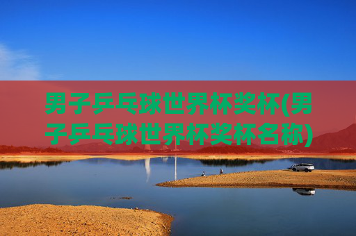 男子乒乓球世界杯奖杯(男子乒乓球世界杯奖杯名称)