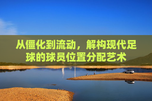 从僵化到流动,解构现代足球的球员位置分配艺术