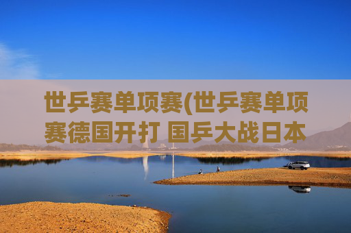 世乒赛单项赛(世乒赛单项赛德国开打 国乒大战日本挑战严峻)