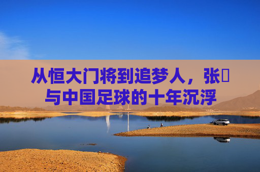 从恒大门将到追梦人,张赟与中国足球的十年沉浮