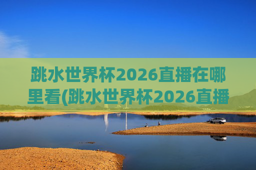 跳水世界杯2026直播在哪里看(跳水世界杯2026直播在哪里看的)
