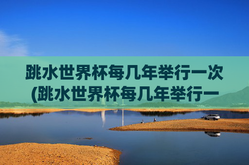 跳水世界杯每几年举行一次(跳水世界杯每几年举行一次比赛)