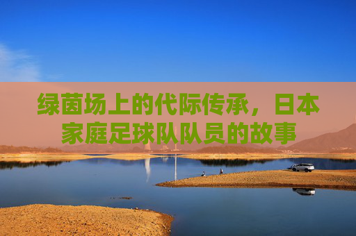 绿茵场上的代际传承,日本家庭足球队队员的故事