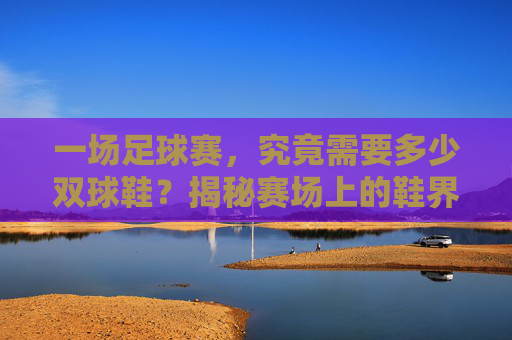 一场足球赛,究竟需要多少双球鞋?揭秘赛场上的鞋界秘密