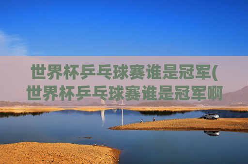 世界杯乒乓球赛谁是冠军(世界杯乒乓球赛谁是冠军啊)
