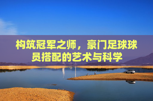 构筑冠军之师,豪门足球球员搭配的艺术与科学