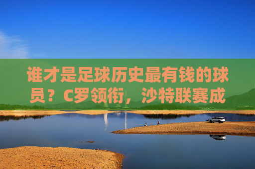 谁才是足球历史最有钱的球员?C罗领衔,沙特联赛成财富新引擎
