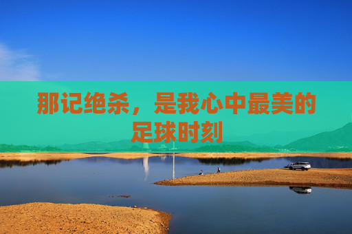 那记绝杀,是我心中最美的足球时刻