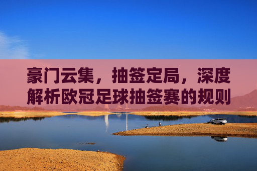 豪门云集,抽签定局,深度解析欧冠足球抽签赛的规则与玄机