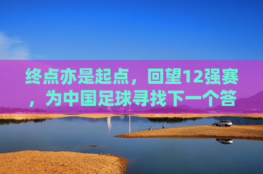 终点亦是起点,回望12强赛,为中国足球寻找下一个答案