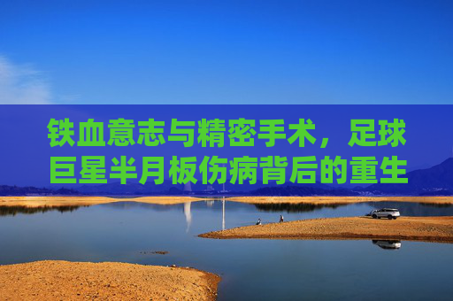 铁血意志与精密手术,足球巨星半月板伤病背后的重生之路