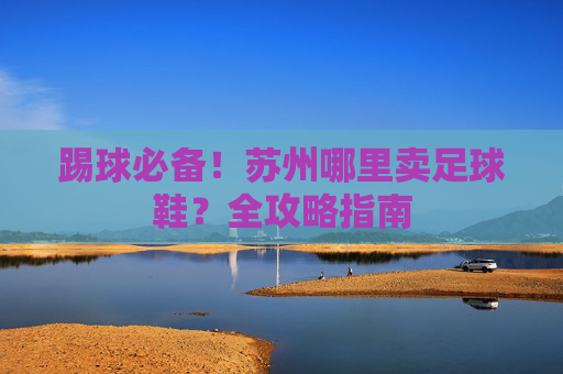 踢球必备!苏州哪里卖足球鞋?全攻略指南