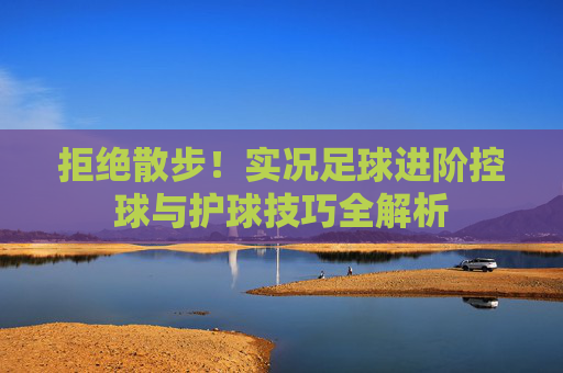 拒绝散步!实况足球进阶控球与护球技巧全解析