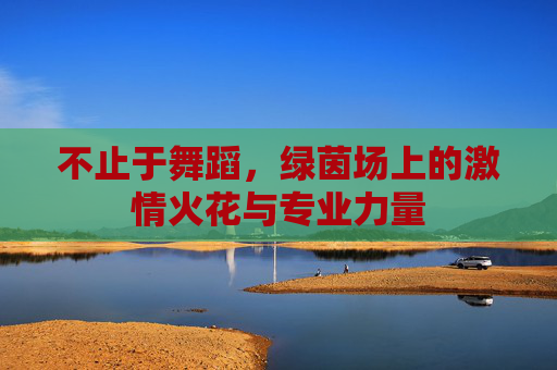 不止于舞蹈,绿茵场上的激情火花与专业力量