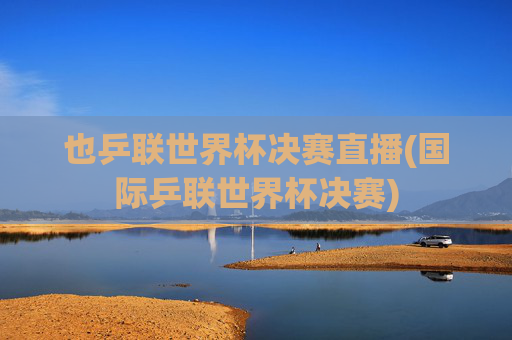 也乒联世界杯决赛直播(国际乒联世界杯决赛)