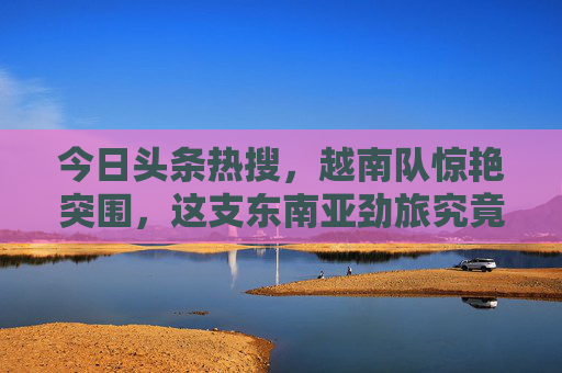 今日头条热搜,越南队惊艳突围,这支东南亚劲旅究竟凭啥让国人震惊?