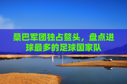 桑巴军团独占鳌头,盘点进球最多的足球国家队