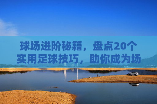 球场进阶秘籍,盘点20个实用足球技巧,助你成为场上的核心