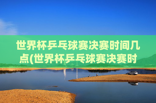 世界杯乒乓球赛决赛时间几点(世界杯乒乓球赛决赛时间几点开始)