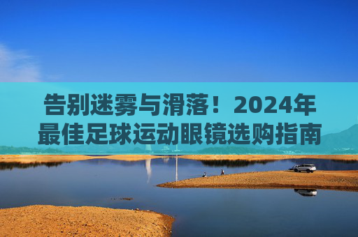 告别迷雾与滑落!2024年最佳足球运动眼镜选购指南与推荐