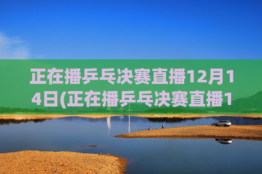正在播乒乓决赛直播12月14日(正在播乒乓决赛直播12月14日几点)