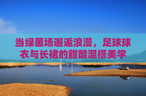 当绿茵场邂逅浪漫,足球球衣与长裙的甜酷混搭美学