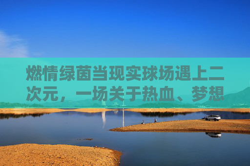 燃情绿茵当现实球场遇上二次元,一场关于热血、梦想与动漫的足球狂欢