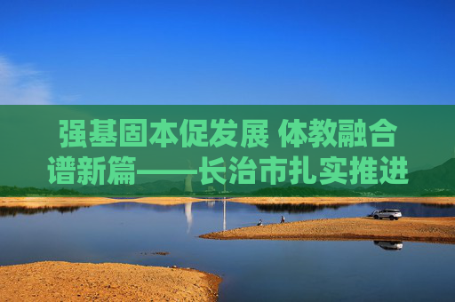 强基固本促发展 体教融合谱新篇——长治市扎实推进校园足球督导工作