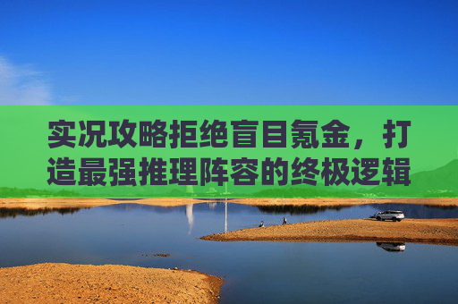实况攻略拒绝盲目氪金,打造最强推理阵容的终极逻辑
