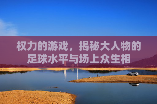 权力的游戏,揭秘大人物的足球水平与场上众生相
