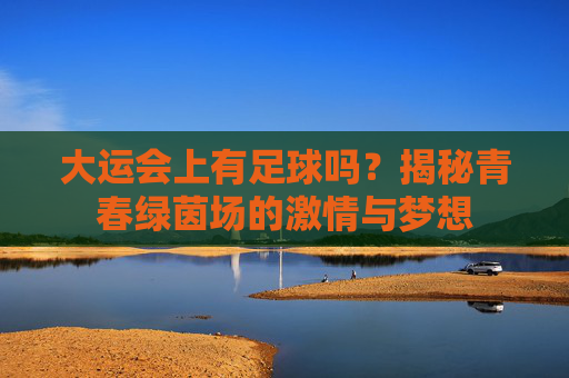 大运会上有足球吗?揭秘青春绿茵场的激情与梦想