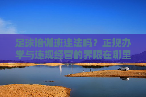 足球培训班违法吗?正规办学与违规经营的界限在哪里?