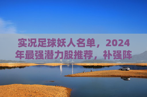 实况足球妖人名单,2024年最强潜力股推荐,补强阵容必备指南