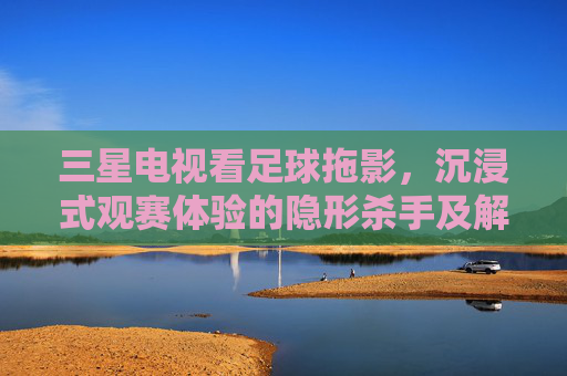 三星电视看足球拖影,沉浸式观赛体验的隐形杀手及解决方案