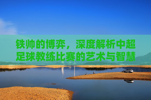 铁帅的博弈,深度解析中超足球教练比赛的艺术与智慧