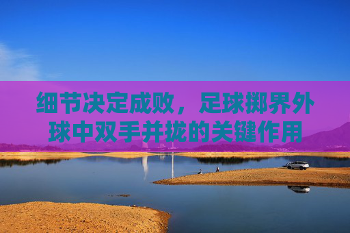 细节决定成败,足球掷界外球中双手并拢的关键作用