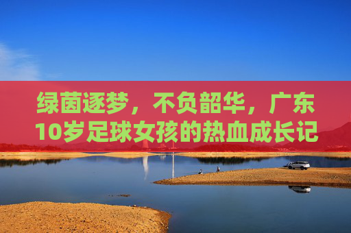 绿茵逐梦,不负韶华,广东10岁足球女孩的热血成长记