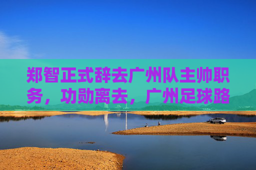 郑智正式辞去广州队主帅职务,功勋离去,广州足球路在何方?