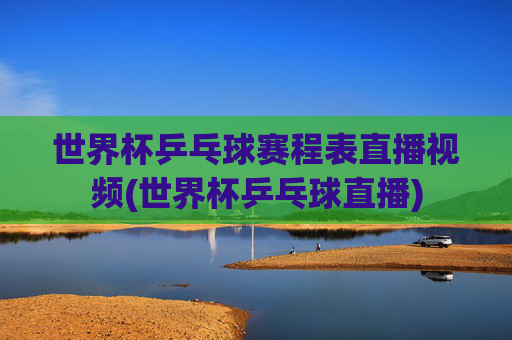 世界杯乒乓球赛程表直播视频(世界杯乒乓球直播)