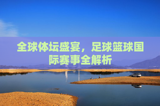 全球体坛盛宴,足球篮球国际赛事全解析