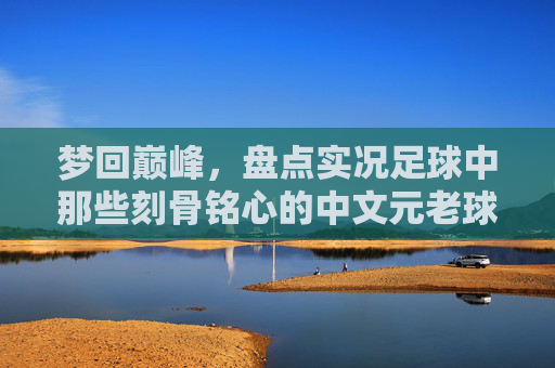 梦回巅峰,盘点实况足球中那些刻骨铭心的中文元老球员