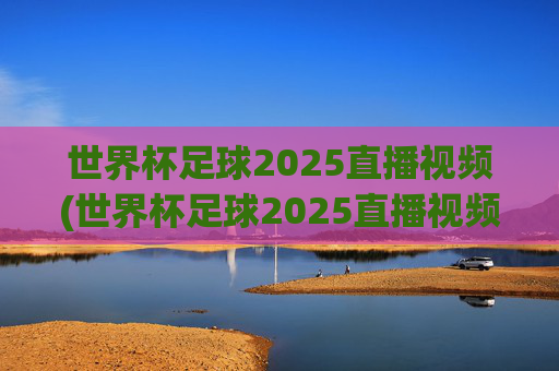 世界杯足球2025直播视频(世界杯足球2025直播视频回放)