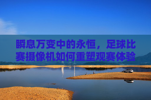 瞬息万变中的永恒,足球比赛摄像机如何重塑观赛体验