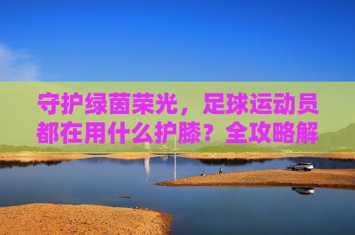 守护绿茵荣光,足球运动员都在用什么护膝?全攻略解析