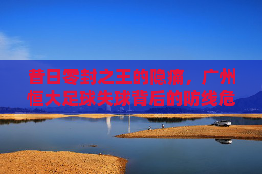 昔日零封之王的隐痛,广州恒大足球失球背后的防线危机