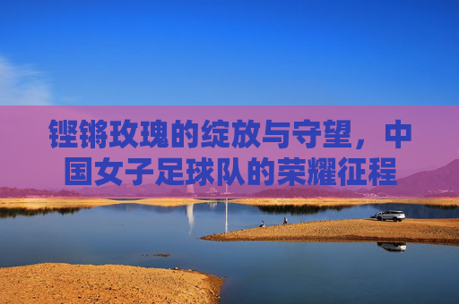 铿锵玫瑰的绽放与守望,中国女子足球队的荣耀征程