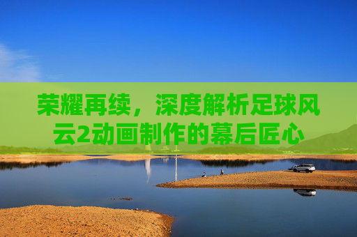 荣耀再续,深度解析足球风云2动画制作的幕后匠心