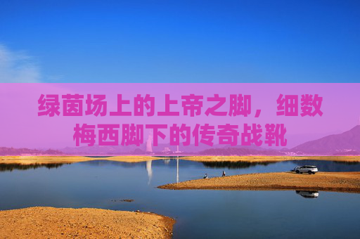 绿茵场上的上帝之脚,细数梅西脚下的传奇战靴