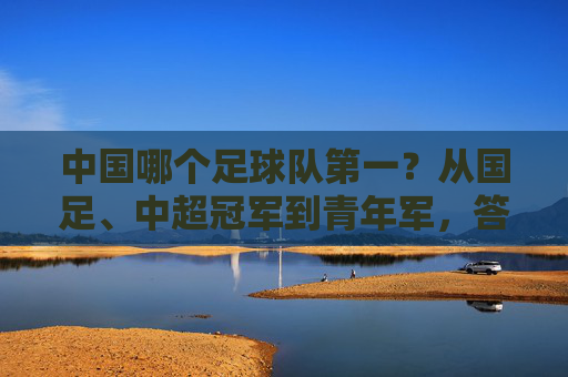 中国哪个足球队第一?从国足、中超冠军到青年军,答案取决于你的标准
