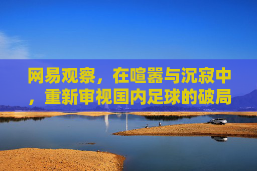 网易观察,在喧嚣与沉寂中,重新审视国内足球的破局之路